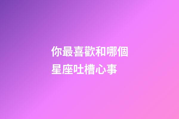你最喜歡和哪個星座吐槽心事-第1張-星座運勢-玄機派