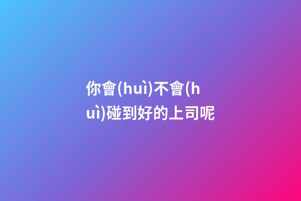你會(huì)不會(huì)碰到好的上司呢?