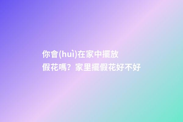 你會(huì)在家中擺放假花嗎？家里擺假花好不好