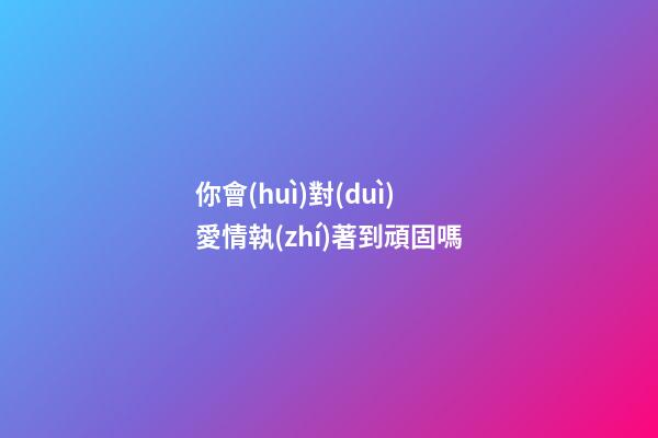 你會(huì)對(duì)愛情執(zhí)著到頑固嗎?