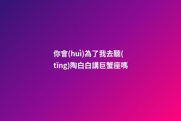 你會(huì)為了我去聽(tīng)陶白白講巨蟹座嗎-第1張-星座運(yùn)勢(shì)-玄機(jī)派