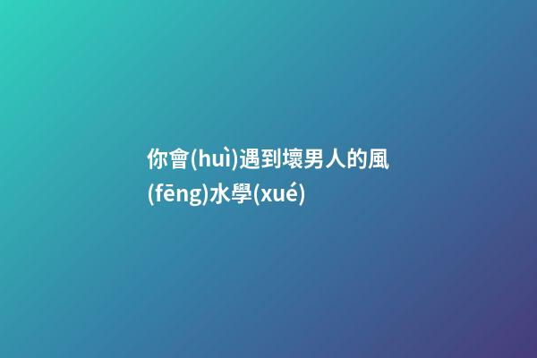 你會(huì)遇到壞男人的風(fēng)水學(xué)