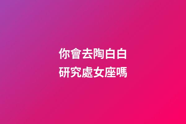 你會去陶白白研究處女座嗎-第1張-星座運勢-玄機派