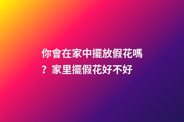 你會在家中擺放假花嗎？家里擺假花好不好