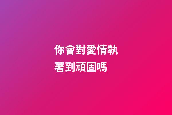 你會對愛情執著到頑固嗎?