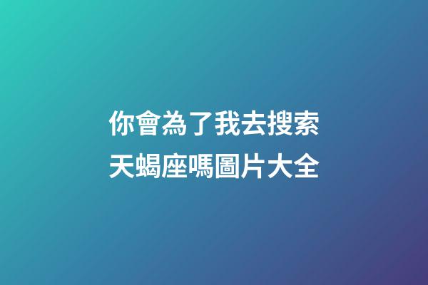 你會為了我去搜索天蝎座嗎圖片大全-第1張-星座運勢-玄機派