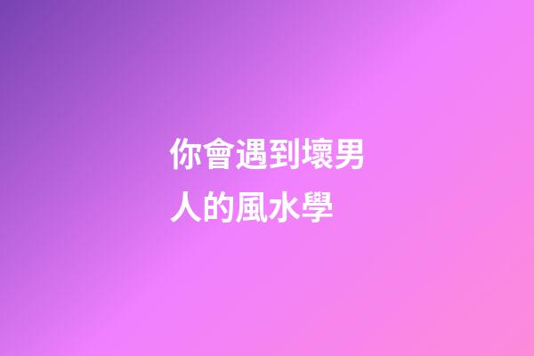 你會遇到壞男人的風水學