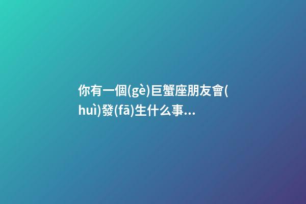 你有一個(gè)巨蟹座朋友會(huì)發(fā)生什么事情-第1張-星座運(yùn)勢-玄機(jī)派