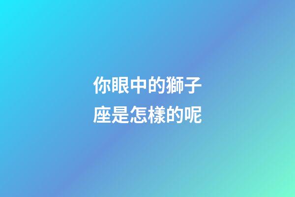 你眼中的獅子座是怎樣的呢-第1張-星座運勢-玄機派