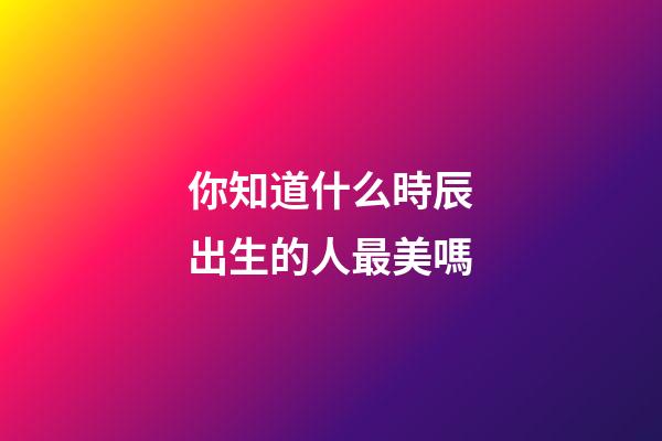 你知道什么時辰出生的人最美嗎