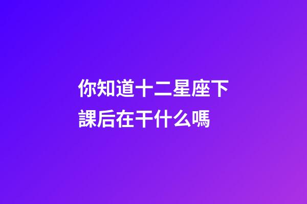 你知道十二星座下課后在干什么嗎-第1張-星座運勢-玄機派