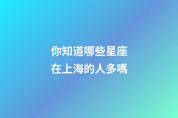 你知道哪些星座在上海的人多嗎-第1張-星座運勢-玄機派
