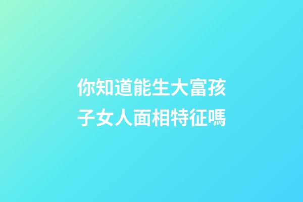 你知道能生大富孩子女人面相特征嗎