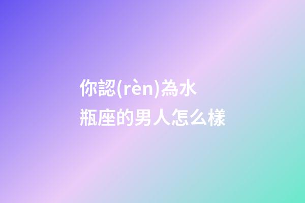你認(rèn)為水瓶座的男人怎么樣-第1張-星座運(yùn)勢(shì)-玄機(jī)派