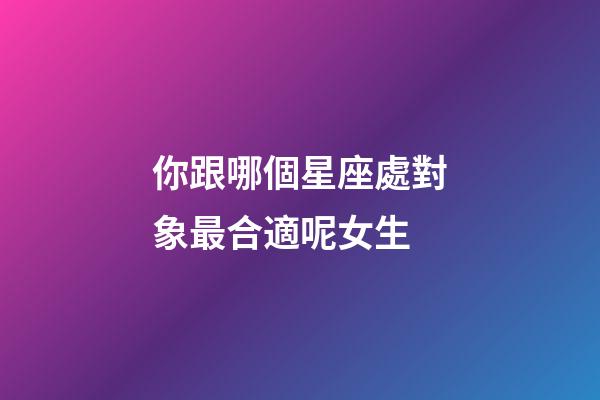你跟哪個星座處對象最合適呢女生-第1張-星座運勢-玄機派