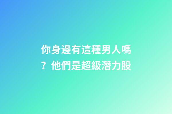 你身邊有這種男人嗎？他們是超級潛力股
