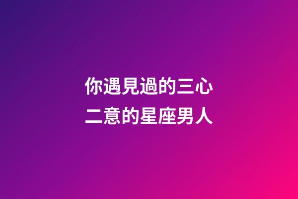 你遇見過的三心二意的星座男人