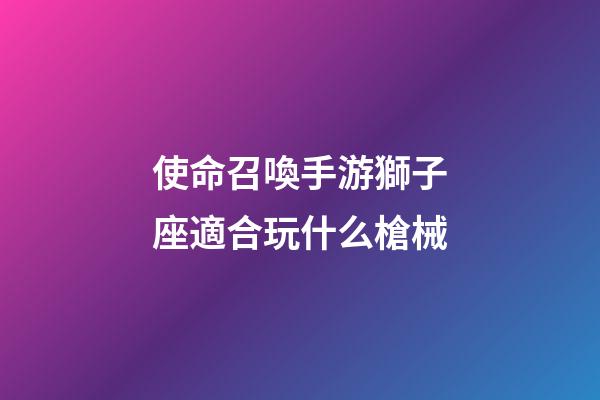 使命召喚手游獅子座適合玩什么槍械-第1張-星座運勢-玄機派