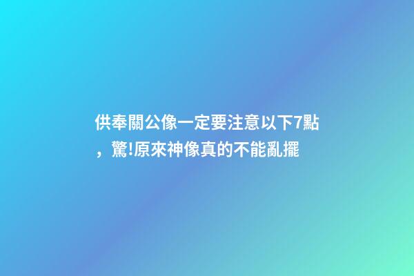 供奉關公像一定要注意以下7點，驚!原來神像真的不能亂擺-第1張-觀點-玄機派