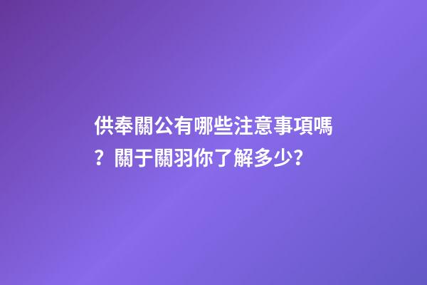 供奉關公有哪些注意事項嗎？關于關羽你了解多少？
