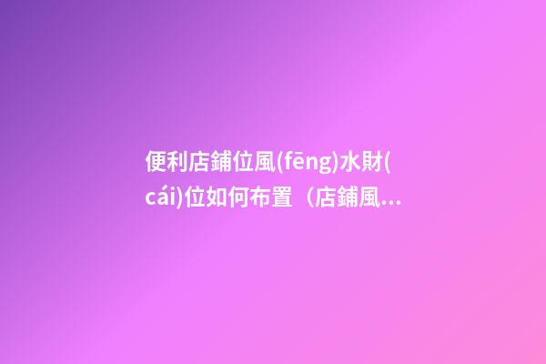 便利店鋪位風(fēng)水財(cái)位如何布置（店鋪風(fēng)水財(cái)位怎樣布置）