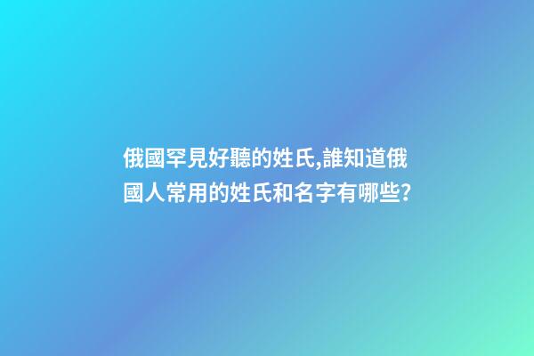 俄國罕見好聽的姓氏,誰知道俄國人常用的姓氏和名字有哪些？