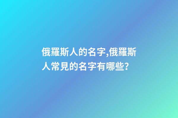 俄羅斯人的名字,俄羅斯人常見的名字有哪些？
