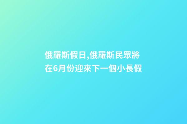 俄羅斯假日,俄羅斯民眾將在6月份迎來下一個小長假-第1張-觀點-玄機派