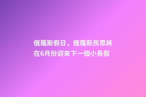 俄羅斯假日，俄羅斯民眾將在6月份迎來下一個小長假-第1張-觀點-玄機派