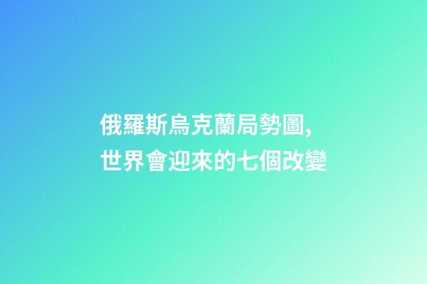 俄羅斯烏克蘭局勢圖,世界會迎來的七個改變-第1張-觀點-玄機派