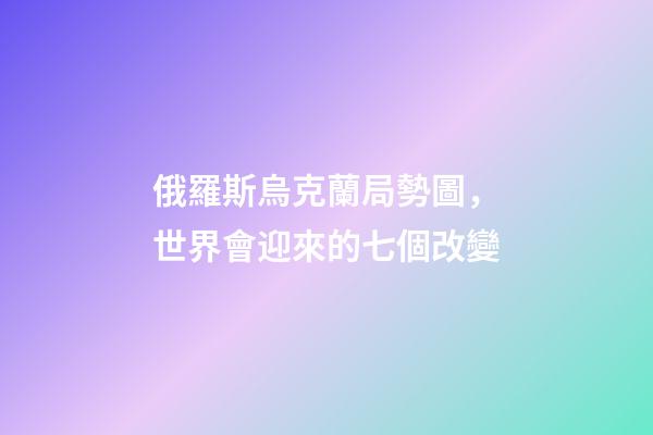俄羅斯烏克蘭局勢圖，世界會迎來的七個改變-第1張-觀點-玄機派