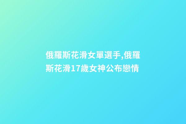 俄羅斯花滑女單選手,俄羅斯花滑17歲女神公布戀情-第1張-觀點-玄機派