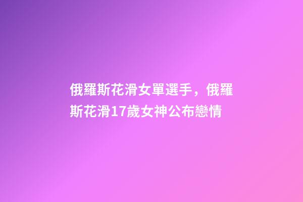 俄羅斯花滑女單選手，俄羅斯花滑17歲女神公布戀情-第1張-觀點-玄機派