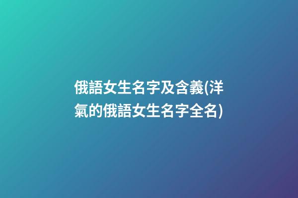 俄語女生名字及含義(洋氣的俄語女生名字全名)