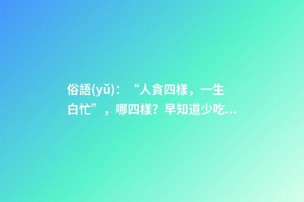 俗語(yǔ)：“人貪四樣，一生白忙”，哪四樣？早知道少吃虧！