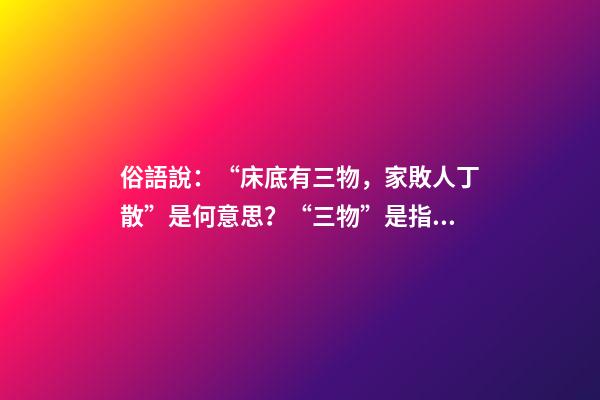 俗語說：“床底有三物，家敗人丁散”是何意思？“三物”是指什么