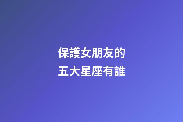 保護女朋友的五大星座有誰-第1張-星座運勢-玄機派