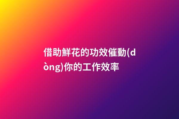 借助鮮花的功效催動(dòng)你的工作效率
