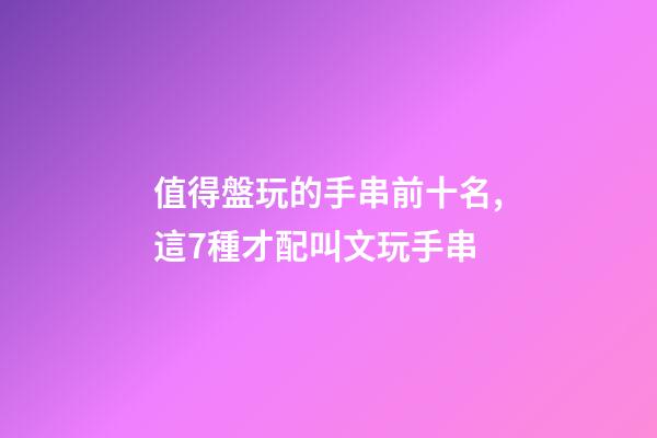 值得盤玩的手串前十名,這7種才配叫文玩手串-第1張-觀點-玄機派