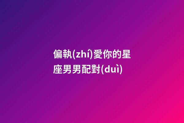偏執(zhí)愛你的星座男男配對(duì)-第1張-星座運(yùn)勢(shì)-玄機(jī)派