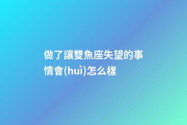 做了讓雙魚座失望的事情會(huì)怎么樣-第1張-星座運(yùn)勢(shì)-玄機(jī)派