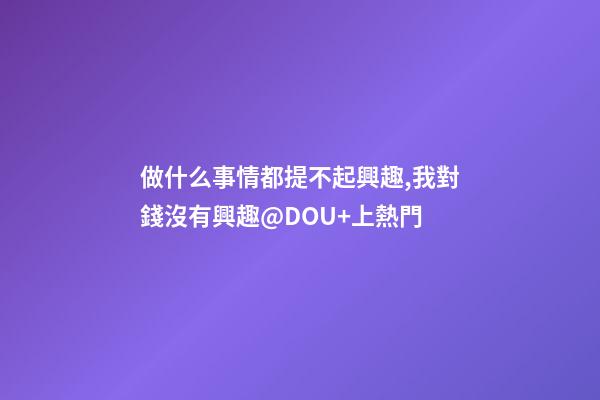 做什么事情都提不起興趣,我對錢沒有興趣@DOU+上熱門-第1張-觀點-玄機派