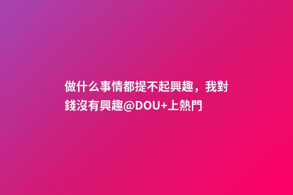 做什么事情都提不起興趣，我對錢沒有興趣@DOU+上熱門-第1張-觀點-玄機派