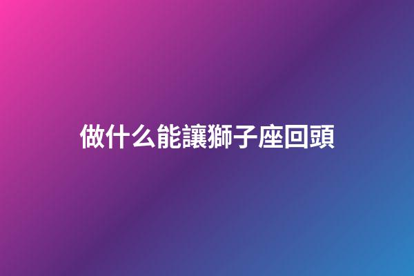 做什么能讓獅子座回頭-第1張-星座運勢-玄機派