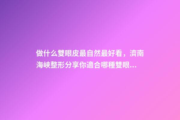 做什么雙眼皮最自然最好看，濟南海峽整形分享你適合哪種雙眼皮形態(tài)