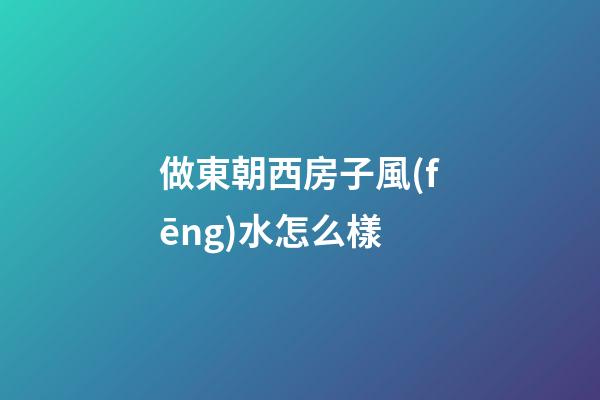 做東朝西房子風(fēng)水怎么樣