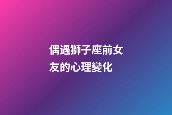 偶遇獅子座前女友的心理變化-第1張-星座運勢-玄機派