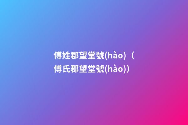 傅姓郡望堂號(hào)（傅氏郡望堂號(hào)）