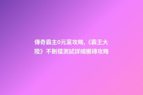傳奇霸主0元黨攻略,《霸王大陸》不刪檔測試詳細搬磚攻略-第1張-觀點-玄機派