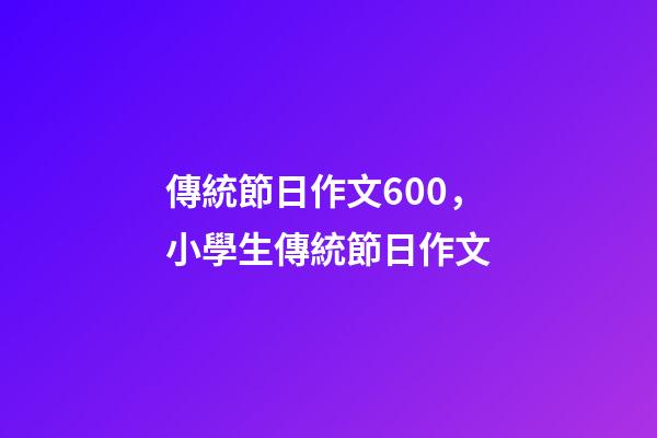 傳統節日作文600，小學生傳統節日作文(5篇)-第1張-觀點-玄機派